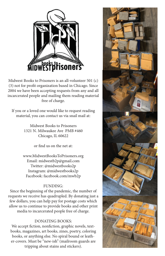 Midswest Books to Prisoners s an al-volunteer 501 (¢) () not for profit organization based in Chicago. Since 2004 e have been accepting requests from any and all incarcerated people and mailing them reading material free of charge. If you or a loved one would like to request reading ‘material,you can contact us via snail mail at: Midwest Baoks to Prisoners 1321 N. Milwaukee Ave PMB #460 Chicago, IL 60622 orfind us on the net at: wiww MidwestBooks ToPrisoners.org Email: midwestb2p@gmail.com Twitter: @midwestbooks2p Instagram: @midwestbooks2p Facebook: facebook.com/mwb2p FUNDING: Since the beginning of the pandemic, the number of requests we receive has quadrupled. By donating just a few dollars, you can help pay for postage costs which allow us to continue to provide books and other print ‘media to incarcerated people free of charge. DONATING BOOKS: We accept fiction, nonfiction, graphic novels text. books, magazines,art books, ines, poetry, coloring books, or anything else. No spiral bound or leath er-covers. Must be “newish” (mailroom guards are ripping about sains and stickers).